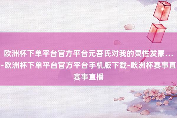 欧洲杯下单平台官方平台元吾氏对我的灵性发蒙…但-欧洲杯下单平台官方平台手机版下载-欧洲杯赛事直播
