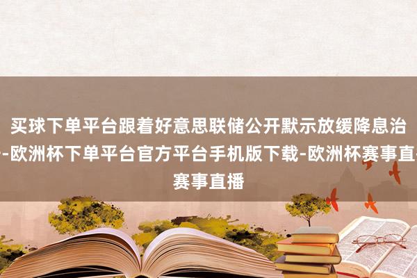 买球下单平台跟着好意思联储公开默示放缓降息治安-欧洲杯下单平