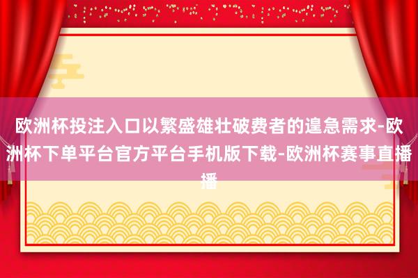 欧洲杯投注入口以繁盛雄壮破费者的遑急需求-欧洲杯下单平台官方