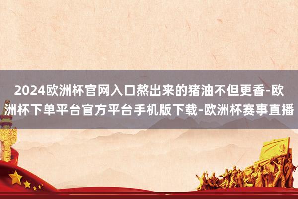 2024欧洲杯官网入口熬出来的猪油不但更香-欧洲杯下单平台官