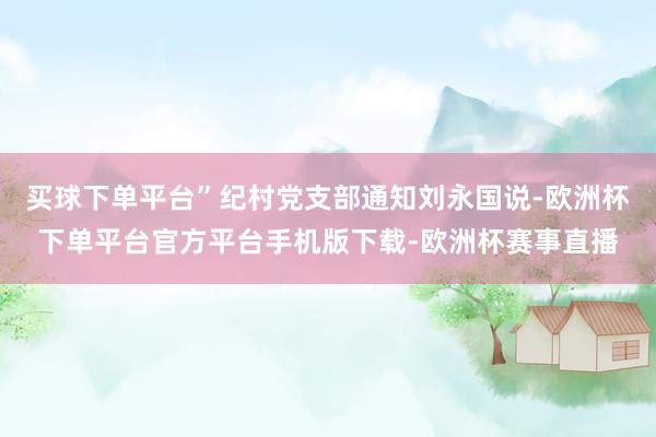 买球下单平台”纪村党支部通知刘永国说-欧洲杯下单平台官方平台