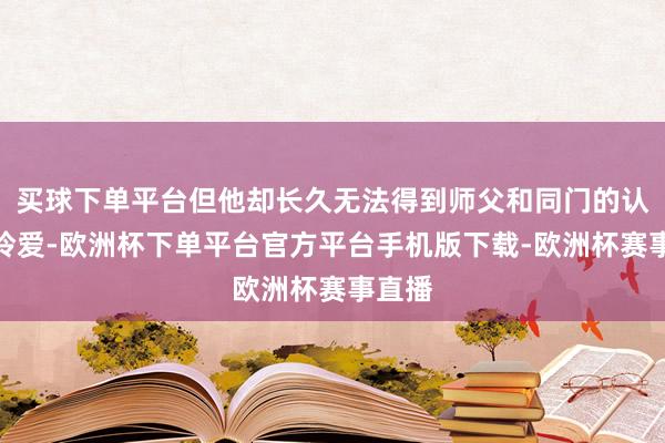 买球下单平台但他却长久无法得到师父和同门的认同和怜爱-欧洲杯下单平台官方平台手机版下载-欧洲杯赛事直播