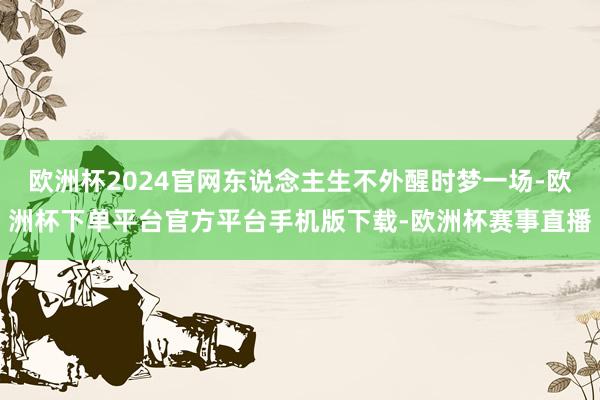 欧洲杯2024官网东说念主生不外醒时梦一场-欧洲杯下单平台官