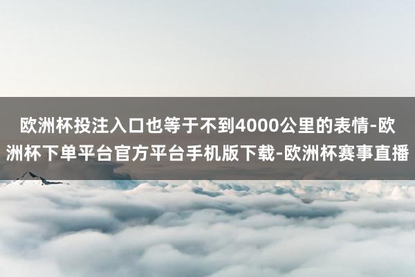 欧洲杯投注入口也等于不到4000公里的表情-欧洲杯下单平台官方平台手机版下载-欧洲杯赛事直播