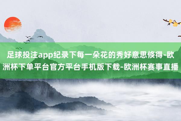 足球投注app纪录下每一朵花的秀好意思倏得-欧洲杯下单平台官