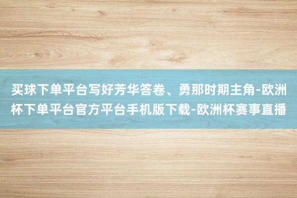 买球下单平台写好芳华答卷、勇那时期主角-欧洲杯下单平台官方平