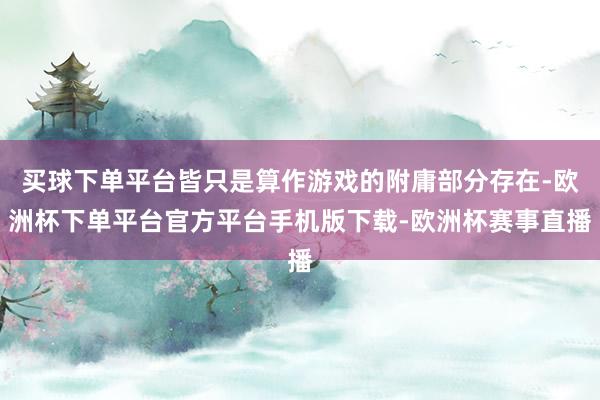 买球下单平台皆只是算作游戏的附庸部分存在-欧洲杯下单平台官方平台手机版下载-欧洲杯赛事直播