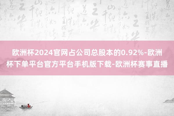 欧洲杯2024官网占公司总股本的0.92%-欧洲杯下单平台官