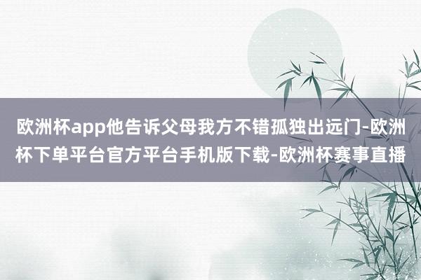 欧洲杯app他告诉父母我方不错孤独出远门-欧洲杯下单平台官方平台手机版下载-欧洲杯赛事直播