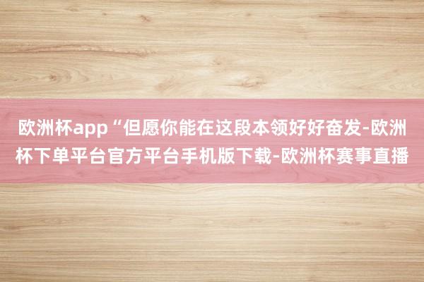 欧洲杯app“但愿你能在这段本领好好奋发-欧洲杯下单平台官方平台手机版下载-欧洲杯赛事直播