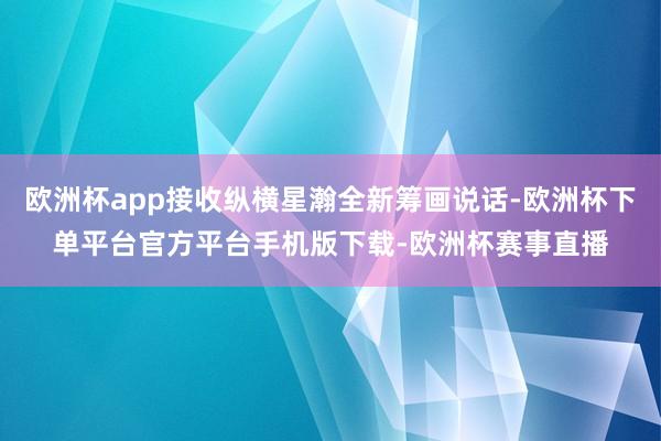 欧洲杯app接收纵横星瀚全新筹画说话-欧洲杯下单平台官方平台