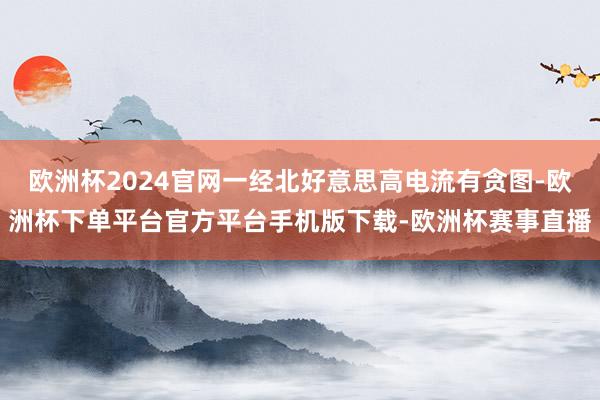 欧洲杯2024官网一经北好意思高电流有贪图-欧洲杯下单平台官