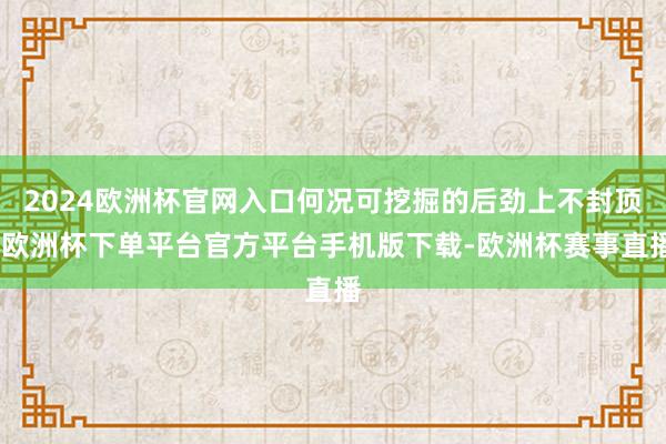 2024欧洲杯官网入口何况可挖掘的后劲上不封顶-欧洲杯下单平