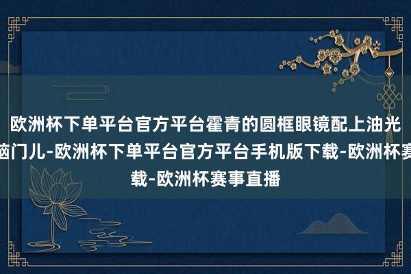 欧洲杯下单平台官方平台霍青的圆框眼镜配上油光锃亮的脑门儿-欧