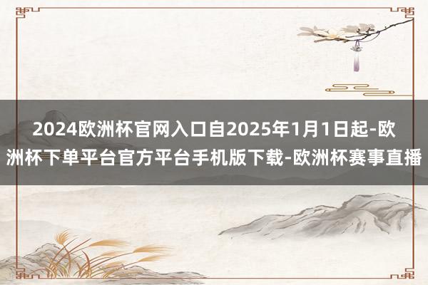 2024欧洲杯官网入口自2025年1月1日起-欧洲杯下单平台官方平台手机版下载-欧洲杯赛事直播