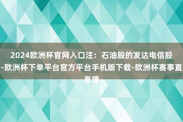 2024欧洲杯官网入口注：石油股的发达　　电信股中-欧洲杯下单平台官方平台手机版下载-欧洲杯赛事直播