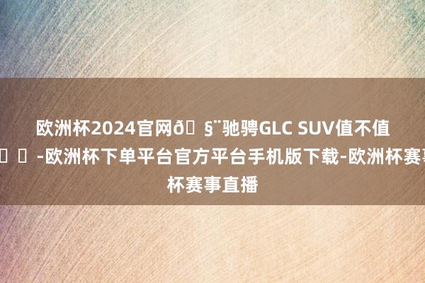 欧洲杯2024官网🧨驰骋GLC SUV值不值？🚗-欧洲杯下单