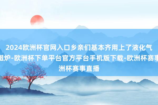 2024欧洲杯官网入口乡亲们基本齐用上了液化气、电磁炉-欧洲杯下单平台官方平台手机版下载-欧洲杯赛事直播