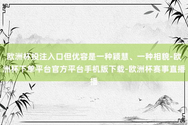 欧洲杯投注入口但优容是一种颖慧、一种相貌-欧洲杯下单平台官方平台手机版下载-欧洲杯赛事直播