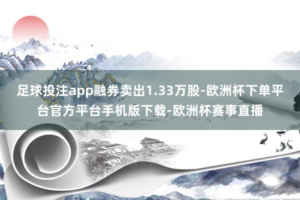 足球投注app融券卖出1.33万股-欧洲杯下单平台官方平台手