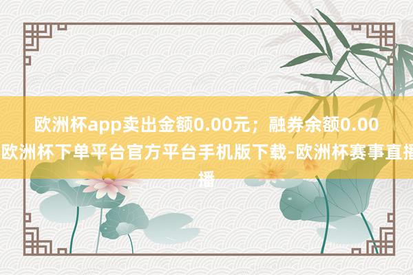 欧洲杯app卖出金额0.00元；融券余额0.00-欧洲杯下单