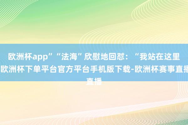 欧洲杯app”“法海”欣慰地回怼：“我站在这里-欧洲杯下单平