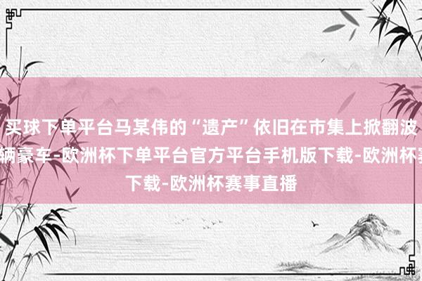 买球下单平台马某伟的“遗产”依旧在市集上掀翻波浪——19辆豪