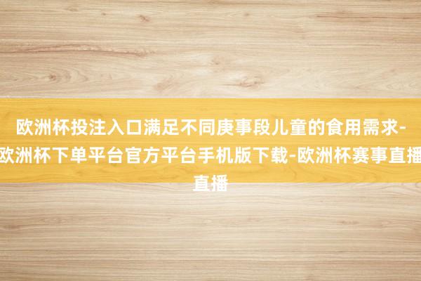 欧洲杯投注入口满足不同庚事段儿童的食用需求-欧洲杯下单平台官