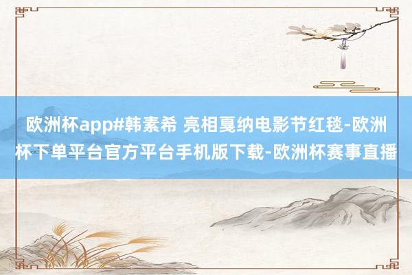 欧洲杯app#韩素希 亮相戛纳电影节红毯-欧洲杯下单平台官方