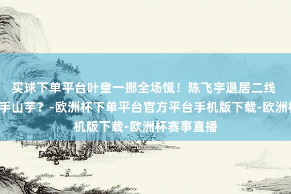 买球下单平台叶童一挪全场慌！陈飞宇退居二线 C位竟成烫手山芋