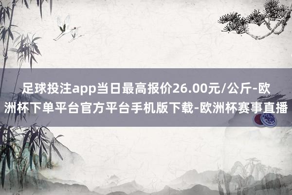 足球投注app当日最高报价26.00元/公斤-欧洲杯下单平台