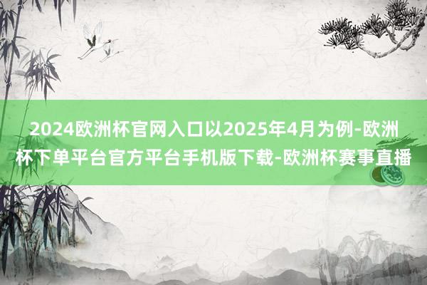 2024欧洲杯官网入口以2025年4月为例-欧洲杯下单平台官方平台手机版下载-欧洲杯赛事直播