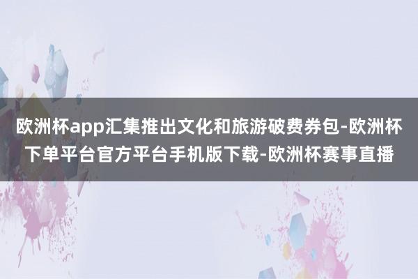 欧洲杯app汇集推出文化和旅游破费券包-欧洲杯下单平台官方平