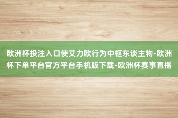 欧洲杯投注入口使艾力欧行为中枢东谈主物-欧洲杯下单平台官方平