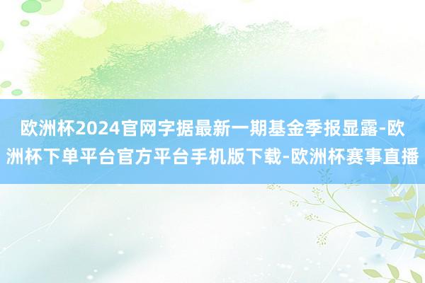 欧洲杯2024官网字据最新一期基金季报显露-欧洲杯下单平台官