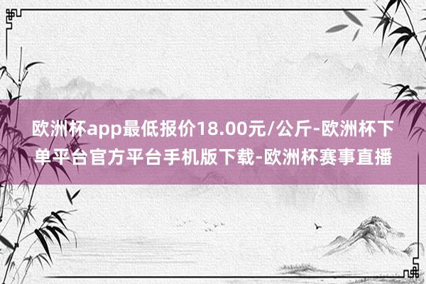 欧洲杯app最低报价18.00元/公斤-欧洲杯下单平台官方平