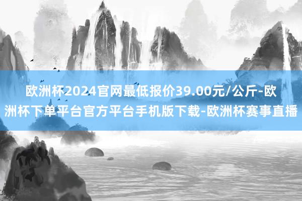 欧洲杯2024官网最低报价39.00元/公斤-欧洲杯下单平台