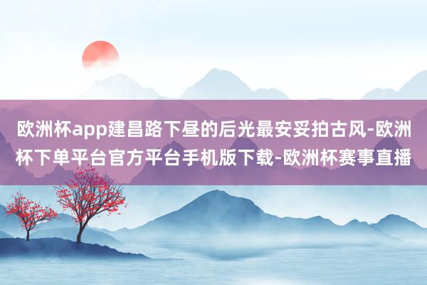 欧洲杯app建昌路下昼的后光最安妥拍古风-欧洲杯下单平台官方