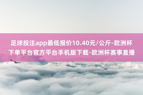 足球投注app最低报价10.40元/公斤-欧洲杯下单平台官方平台手机版下载-欧洲杯赛事直播