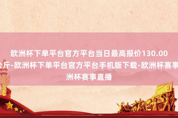 欧洲杯下单平台官方平台当日最高报价130.00元/公斤-欧洲杯下单平台官方平台手机版下载-欧洲杯赛事直播