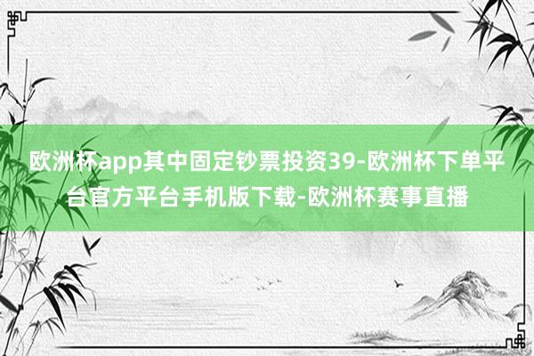 欧洲杯app其中固定钞票投资39-欧洲杯下单平台官方平台手机版下载-欧洲杯赛事直播