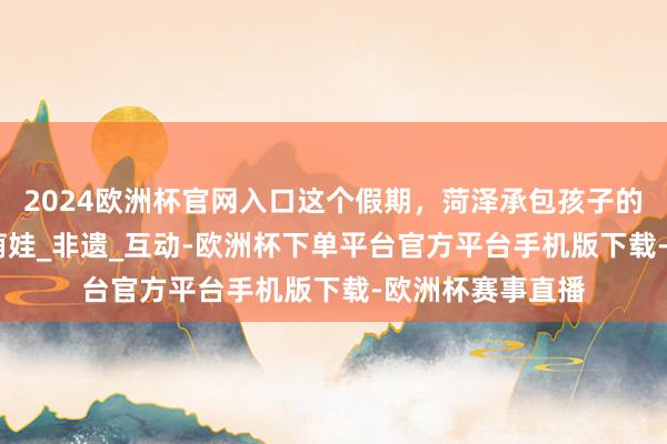 2024欧洲杯官网入口这个假期，菏泽承包孩子的100种旺盛！_萌娃_非遗_互动-欧洲杯下单平台官方平台手机版下载-欧洲杯赛事直播