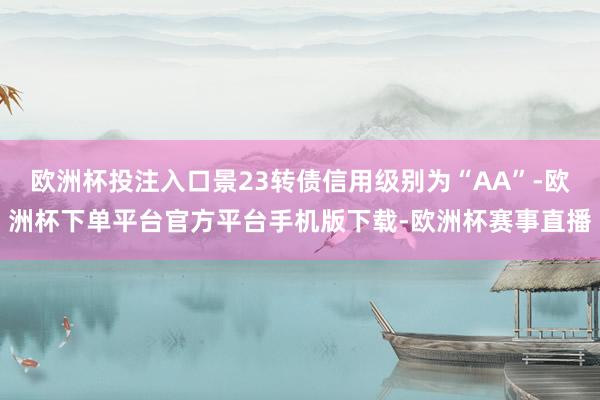 欧洲杯投注入口景23转债信用级别为“AA”-欧洲杯下单平台官方平台手机版下载-欧洲杯赛事直播