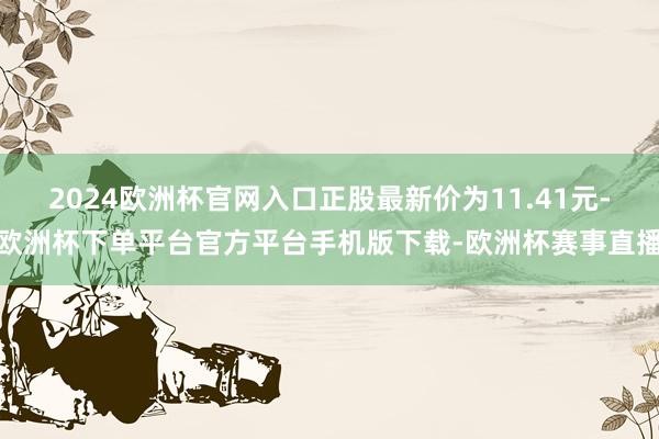 2024欧洲杯官网入口正股最新价为11.41元-欧洲杯下单平台官方平台手机版下载-欧洲杯赛事直播
