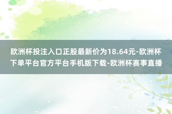 欧洲杯投注入口正股最新价为18.64元-欧洲杯下单平台官方平台手机版下载-欧洲杯赛事直播