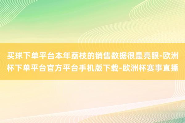 买球下单平台本年荔枝的销售数据很是亮眼-欧洲杯下单平台官方平台手机版下载-欧洲杯赛事直播