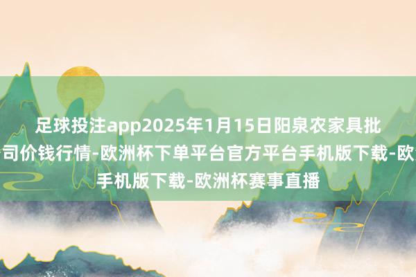 足球投注app2025年1月15日阳泉农家具批发市集有限公司价钱行情-欧洲杯下单平台官方平台手机版下载-欧洲杯赛事直播