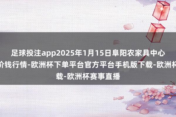 足球投注app2025年1月15日阜阳农家具中心批发商场价钱行情-欧洲杯下单平台官方平台手机版下载-欧洲杯赛事直播
