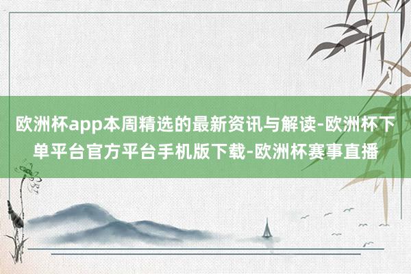 欧洲杯app本周精选的最新资讯与解读-欧洲杯下单平台官方平台
