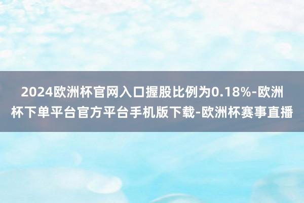 2024欧洲杯官网入口握股比例为0.18%-欧洲杯下单平台官